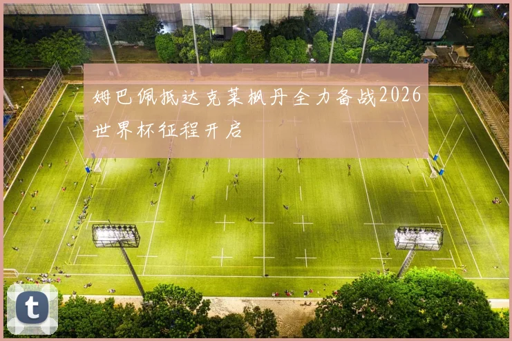 姆巴佩抵达克莱枫丹全力备战2026世界杯征程开启
