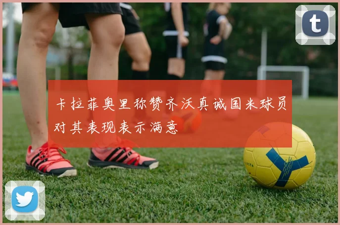卡拉菲奥里称赞齐沃真诚国米球员对其表现表示满意