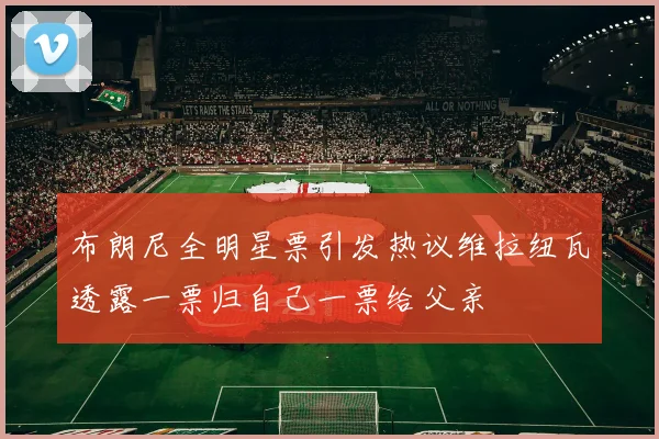 布朗尼全明星票引发热议维拉纽瓦透露一票归自己一票给父亲