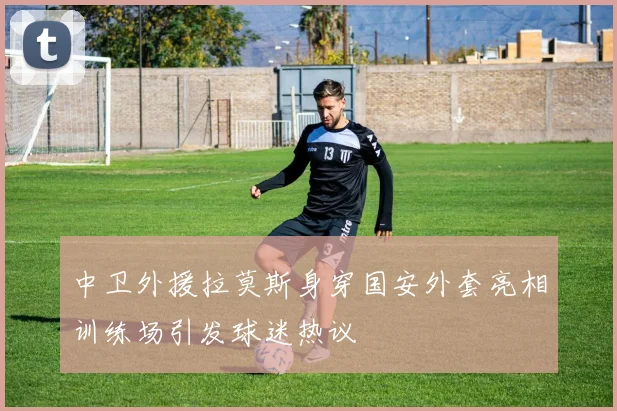 中卫外援拉莫斯身穿国安外套亮相训练场引发球迷热议