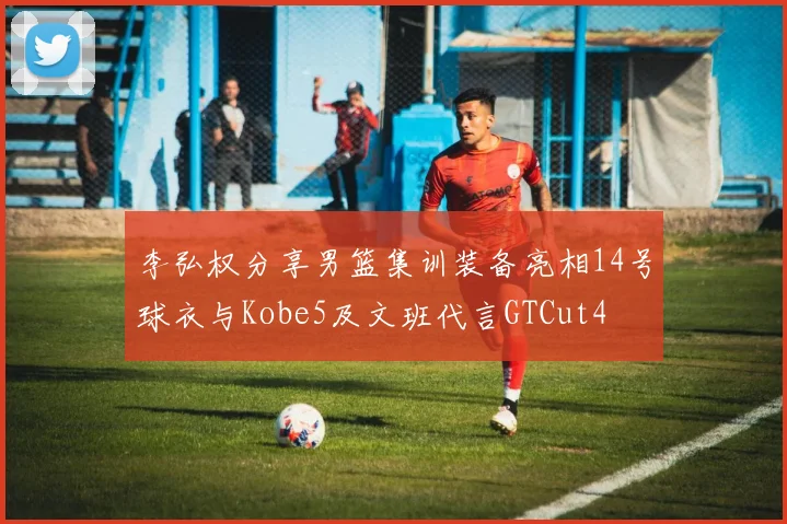 李弘权分享男篮集训装备亮相14号球衣与Kobe5及文班代言GTCut4