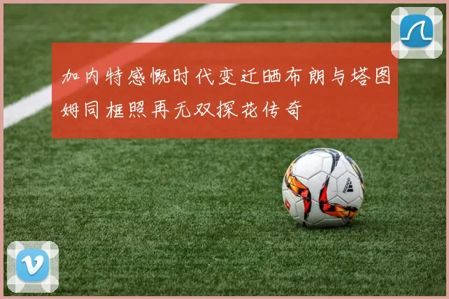 加内特感慨时代变迁晒布朗与塔图姆同框照再无双探花传奇