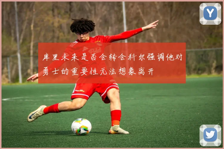 库里未来是否会转会科尔强调他对勇士的重要性无法想象离开