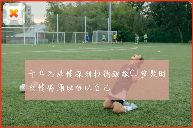 十年兄弟情深利拉德致敬CJ重聚时刻情感涌动难以自已