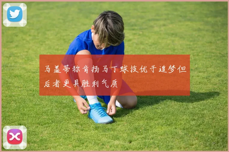 马盖蒂称肯扬马丁球技优于追梦但后者更具胜利气质