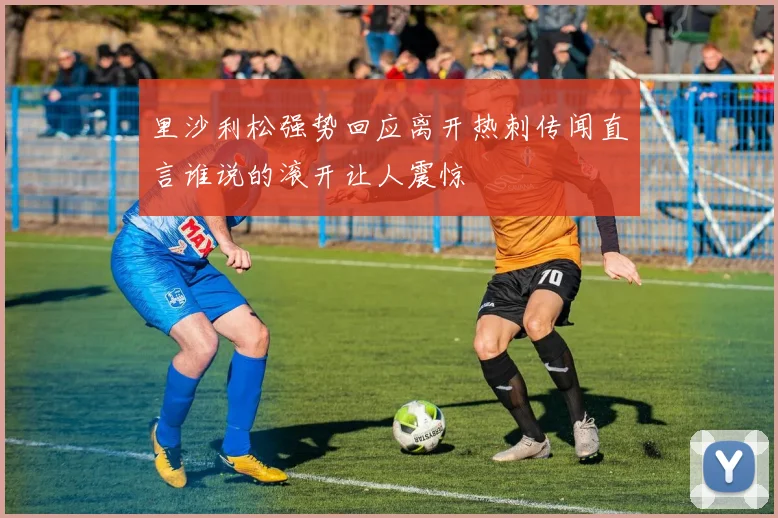 里沙利松强势回应离开热刺传闻直言谁说的滚开让人震惊