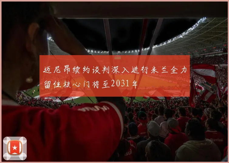 迈尼昂续约谈判深入进行米兰全力留住核心门将至2031年
