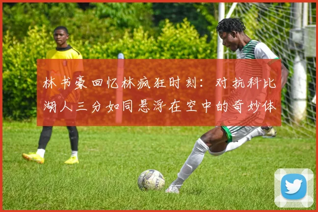 林书豪回忆林疯狂时刻：对抗科比湖人三分如同悬浮在空中的奇妙体验