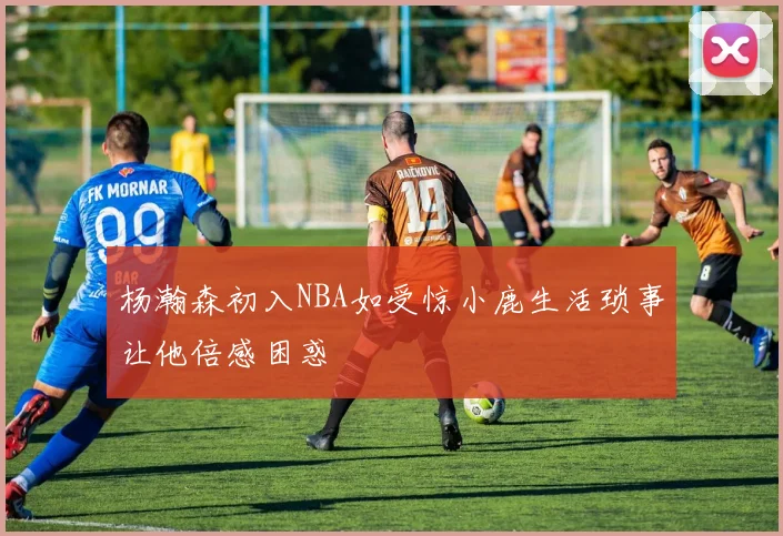 杨瀚森初入NBA如受惊小鹿生活琐事让他倍感困惑