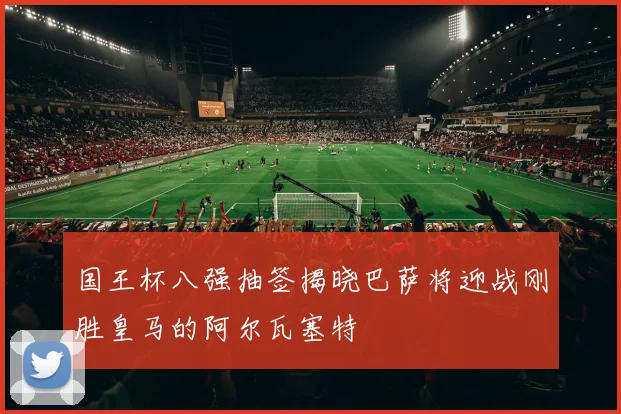 国王杯八强抽签揭晓巴萨将迎战刚胜皇马的阿尔瓦塞特