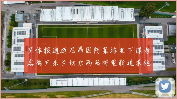罗体报道迈尼昂因阿莱格里下课考虑离开米兰切尔西或将重新追求他
