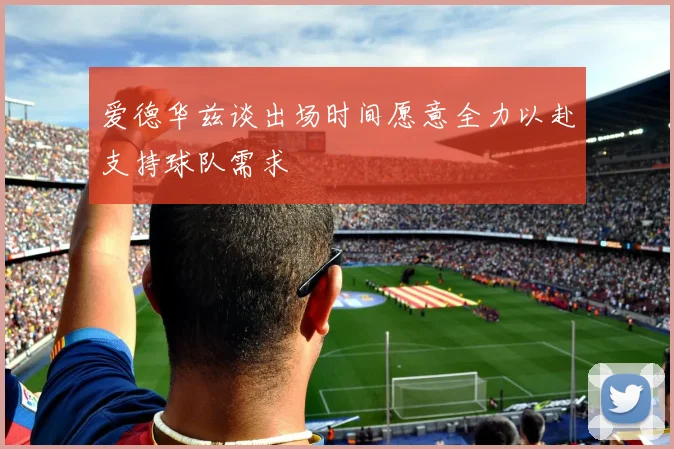爱德华兹谈出场时间愿意全力以赴支持球队需求