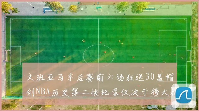 文班亚马季后赛前六场狂送30盖帽创NBA历史第二快纪录仅次于穆大叔的五场表现