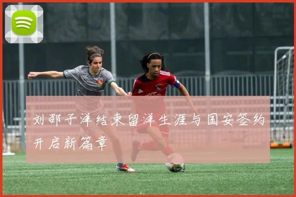 刘邵子洋结束留洋生涯与国安签约开启新篇章
