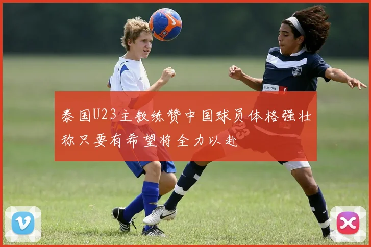泰国U23主教练赞中国球员体格强壮称只要有希望将全力以赴