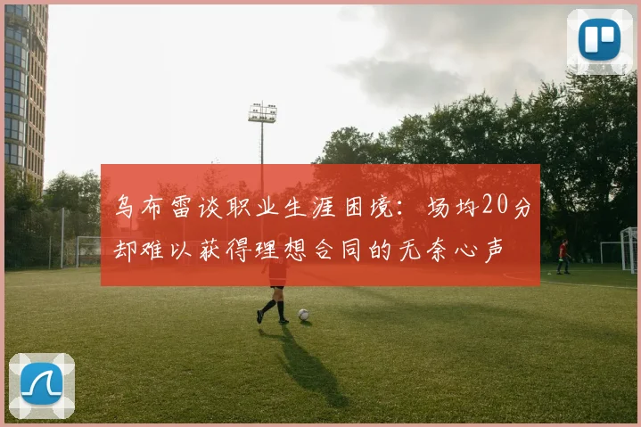乌布雷谈职业生涯困境：场均20分却难以获得理想合同的无奈心声
