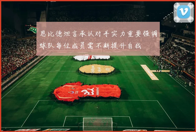 恩比德坦言承认对手实力重要强调球队每位成员需不断提升自我