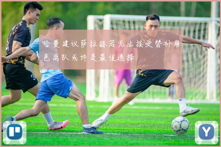 哈曼建议萨拉赫若无法接受替补角色离队或许是最佳选择
