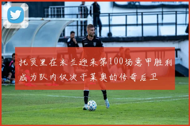 托莫里在米兰迎来第100场意甲胜利成为队内仅次于莱奥的传奇后卫
