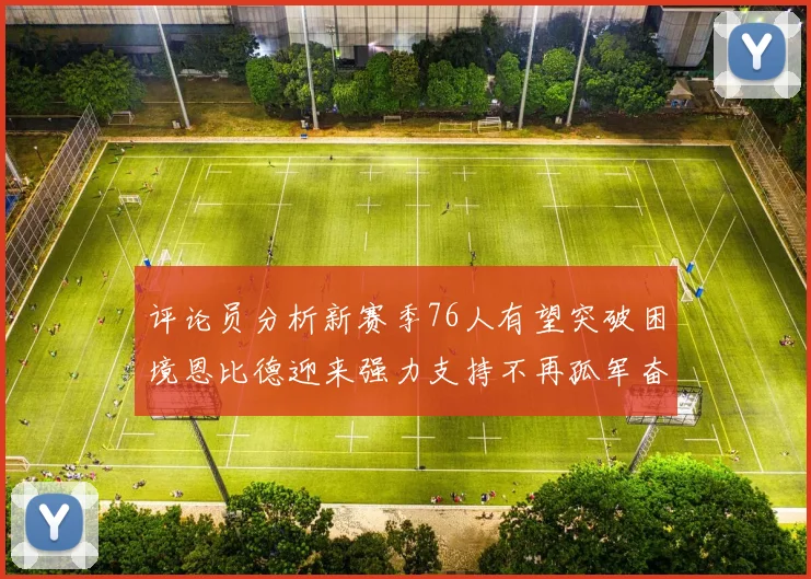 评论员分析新赛季76人有望突破困境恩比德迎来强力支持不再孤军奋战