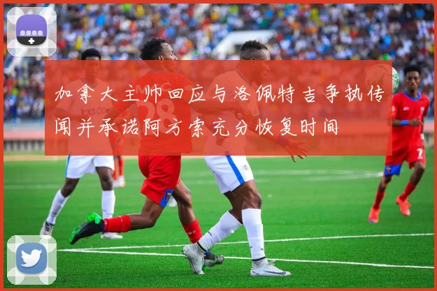 加拿大主帅回应与洛佩特吉争执传闻并承诺阿方索充分恢复时间